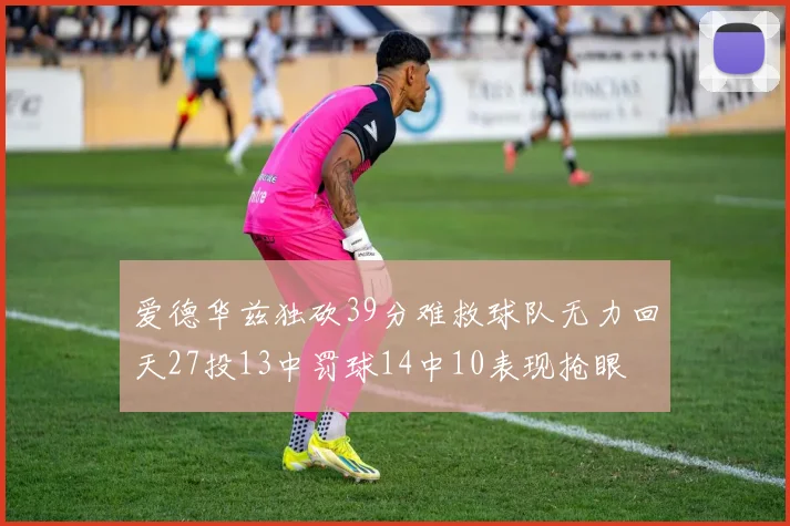 爱德华兹独砍39分难救球队无力回天27投13中罚球14中10表现抢眼