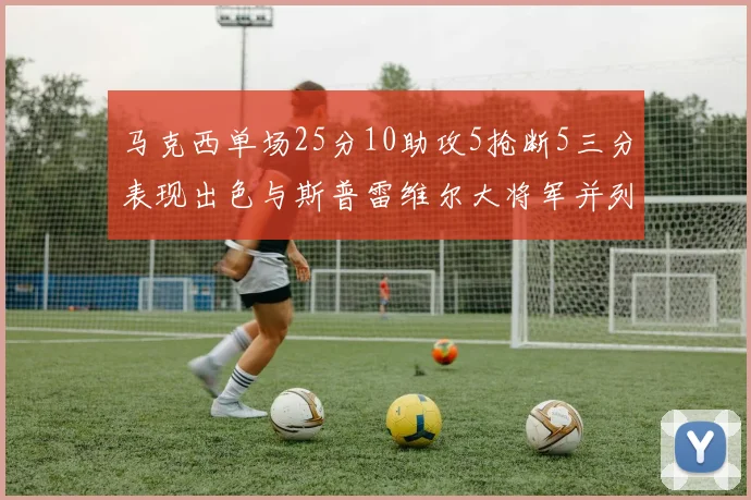 马克西单场25分10助攻5抢断5三分表现出色与斯普雷维尔大将军并列NBA历史第一