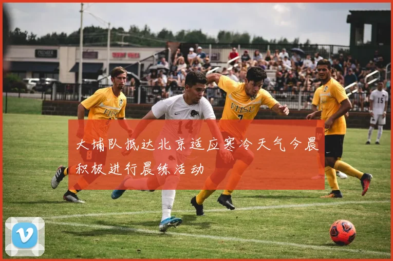 大埔队抵达北京适应寒冷天气今晨积极进行晨练活动