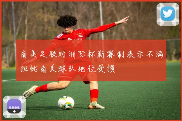 南美足联对洲际杯新赛制表示不满担忧南美球队地位受损