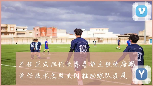 王栋正式担任长春喜都主教练唐鹏举任技术总监共同推动球队发展