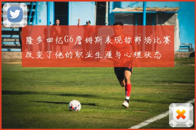 隆多回忆G6詹姆斯表现称那场比赛改变了他的职业生涯与心理状态
