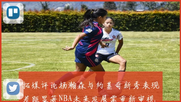 拓媒评论杨瀚森与约基奇新秀表现差距显著NBA未来发展需重新审视