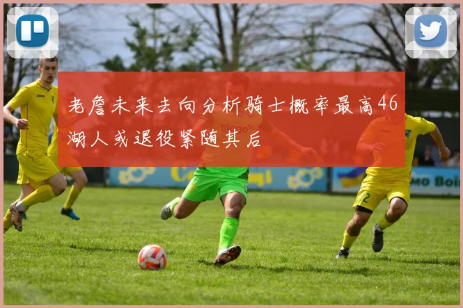 老詹未来去向分析骑士概率最高46湖人或退役紧随其后