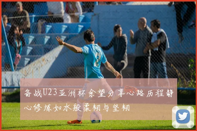 备战U23亚洲杯余望分享心路历程静心修炼如水般柔韧与坚韧