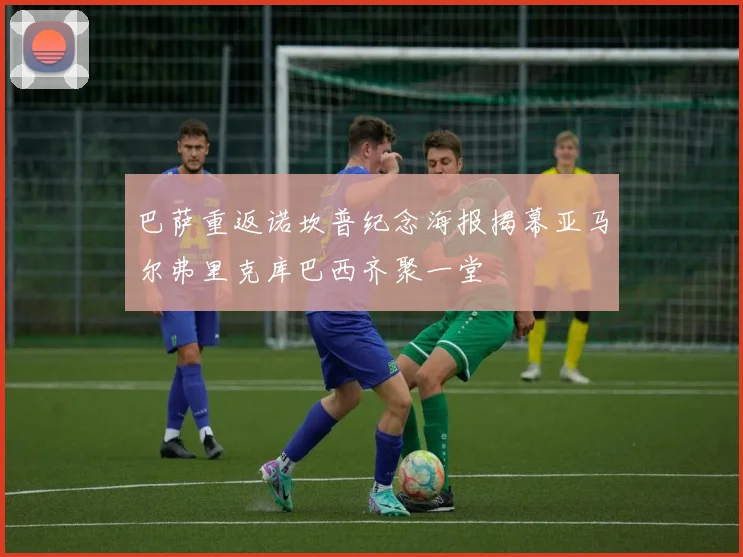 巴萨重返诺坎普纪念海报揭幕亚马尔弗里克库巴西齐聚一堂