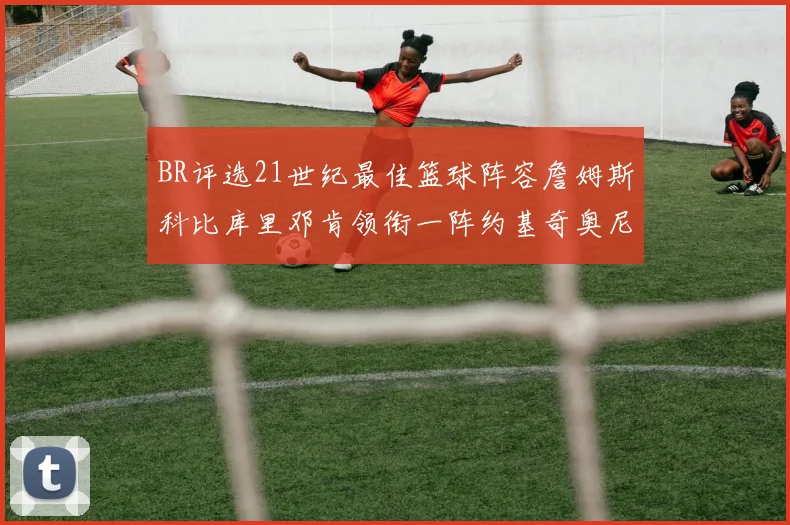 BR评选21世纪最佳篮球阵容詹姆斯科比库里邓肯领衔一阵约基奇奥尼尔分列二三阵