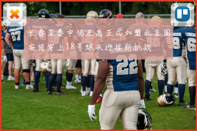 长春亚泰中场王禹正式加盟北京国安将穿上18号球衣迎接新挑战