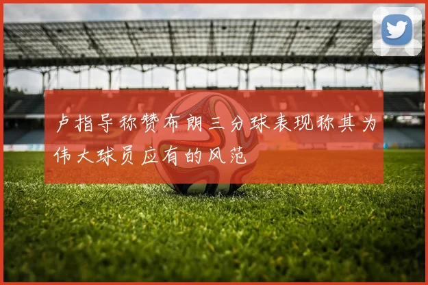 卢指导称赞布朗三分球表现称其为伟大球员应有的风范