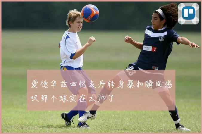 爱德华兹回忆麦丹转身暴扣瞬间感叹那个球实在太帅了