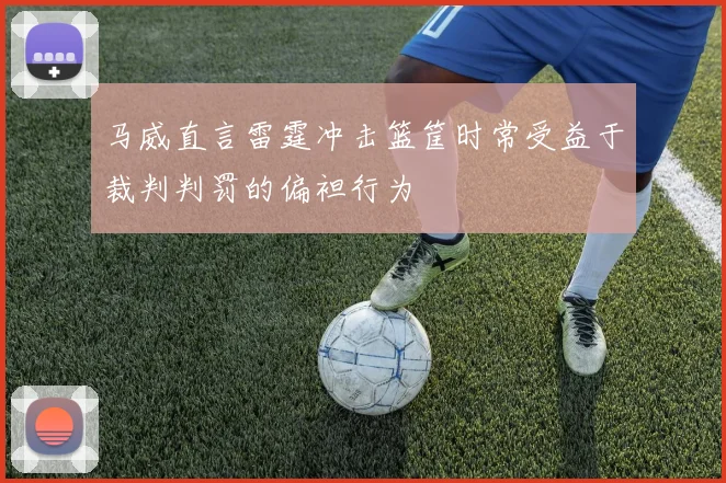 马威直言雷霆冲击篮筐时常受益于裁判判罚的偏袒行为