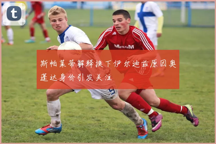 斯帕莱蒂解释换下伊尔迪兹原因奥蓬达身价引发关注