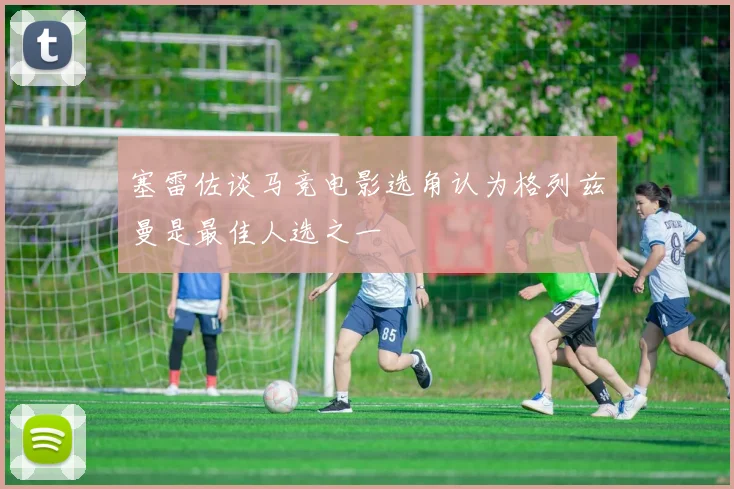 塞雷佐谈马竞电影选角认为格列兹曼是最佳人选之一