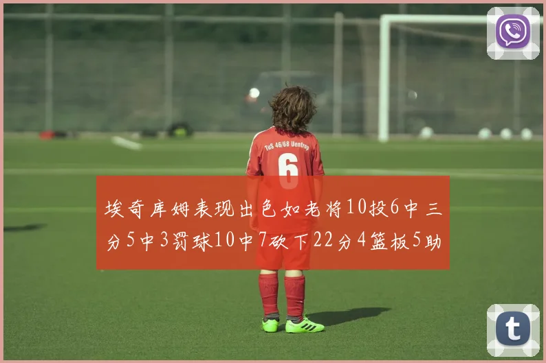 埃奇库姆表现出色如老将10投6中三分5中3罚球10中7砍下22分4篮板5助攻