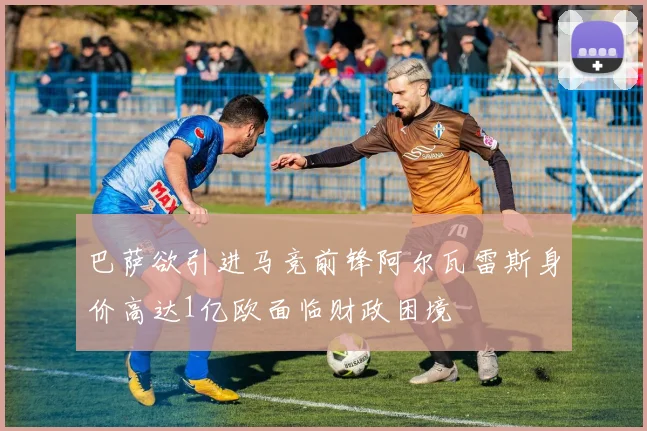 巴萨欲引进马竞前锋阿尔瓦雷斯身价高达1亿欧面临财政困境