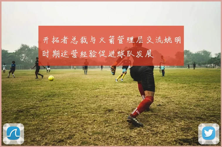 开拓者总裁与火箭管理层交流姚明时期运营经验促进球队发展